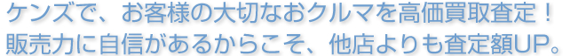 ケンズで、お客様の大切なおクルマを高価買取査定！販売力に自信があるからこそ、他店よりも査定額UP。