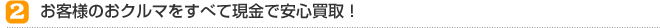 ② お客様のおクルマをすべて現金で安心買取！
