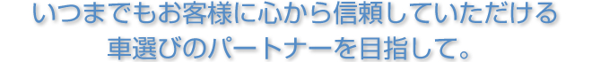 いつまでもお客様に心から信頼していただける車選びのパートナーを目指して。