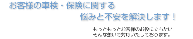 お客様の車検・保険に関する悩みと不安を解決します！もっともっとお客様のお役に立ちたい。そんな想いで対応します。