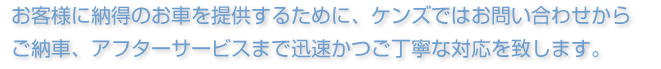 お客様に納得のお車を提供するために、ケンズではお問い合わせからご納車、アフターサービスまで、迅速かつご丁寧な対応を致します。