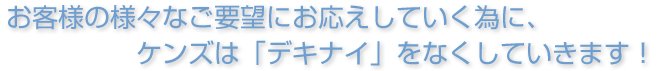 お客様の様々なご要望にお応えしていく為に、ケンズは「デキナイ」をなくしていきます！